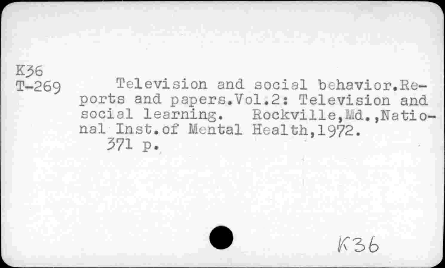 ﻿K36
T-269 Television and social behavior.Reports and papers.Vol.2: Television and social learning.	Rockville,Md.,Natio-
nal Inst.of Mental Health,1972.
371 p.
